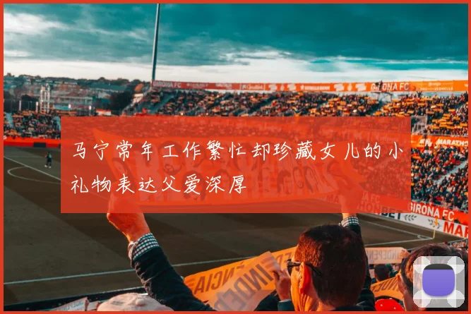 马宁常年工作繁忙却珍藏女儿的小礼物表达父爱深厚