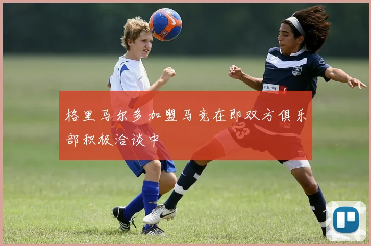 格里马尔多加盟马竞在即双方俱乐部积极洽谈中