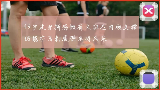 49岁皮尔斯感慨有文班在内线支撑仍能在马刺展现老将风采