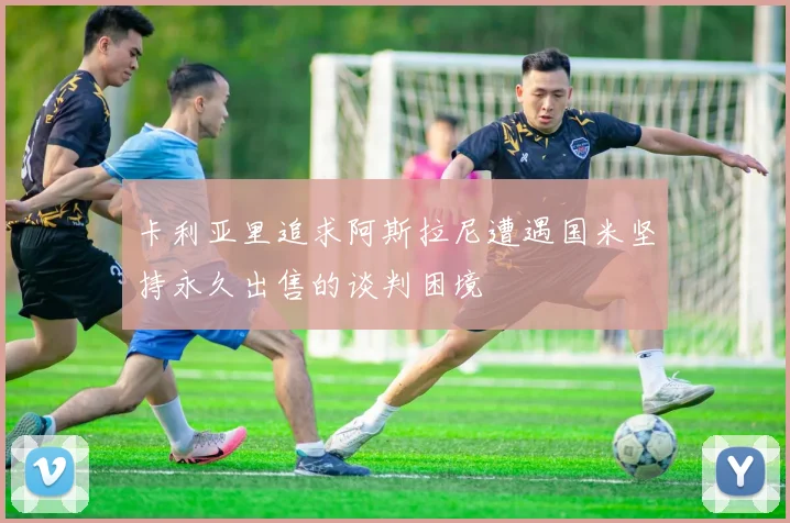 卡利亚里追求阿斯拉尼遭遇国米坚持永久出售的谈判困境