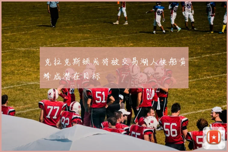 克拉克斯顿或将被交易湖人快船黄蜂成潜在目标