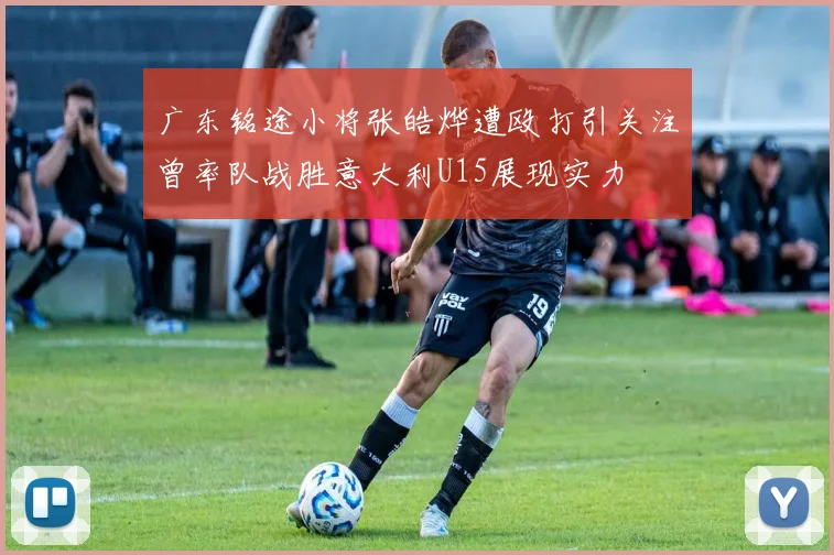 广东铭途小将张皓烨遭殴打引关注曾率队战胜意大利U15展现实力