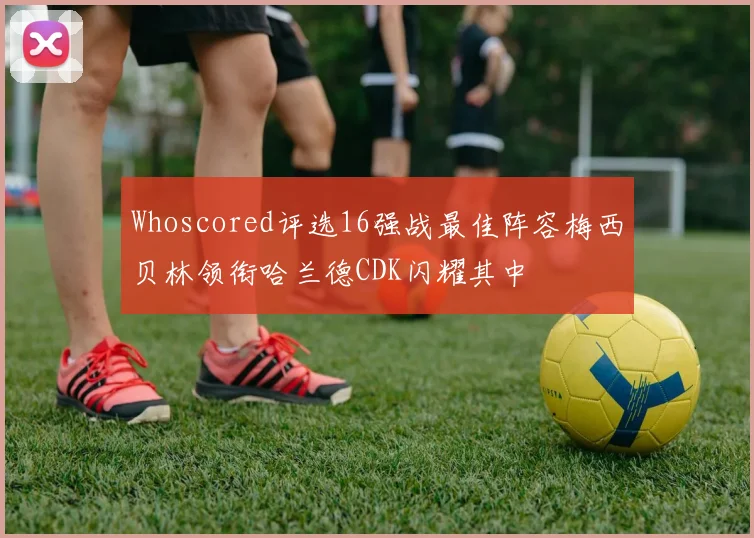 Whoscored评选16强战最佳阵容梅西贝林领衔哈兰德CDK闪耀其中