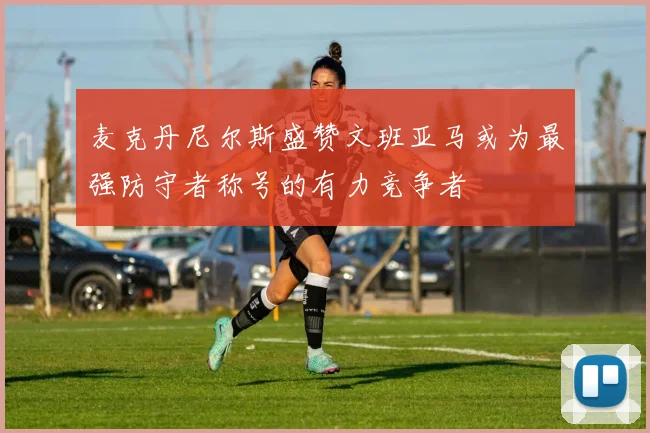 麦克丹尼尔斯盛赞文班亚马或为最强防守者称号的有力竞争者