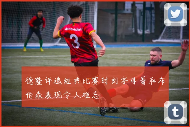德隆评选经典比赛时刻字母哥和布伦森表现令人难忘