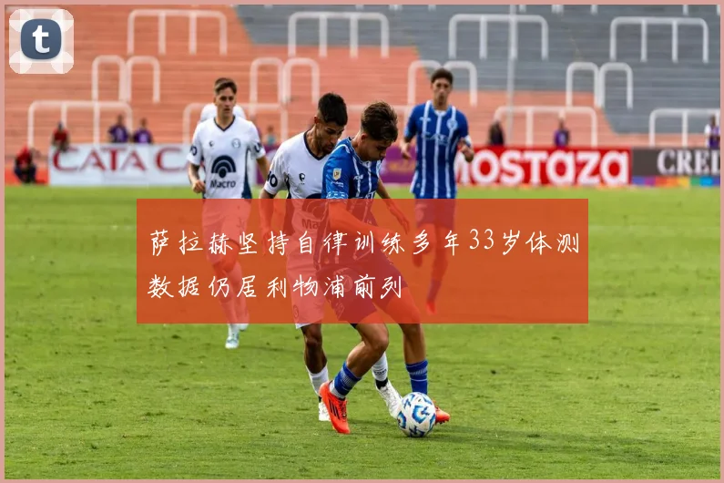 萨拉赫坚持自律训练多年33岁体测数据仍居利物浦前列