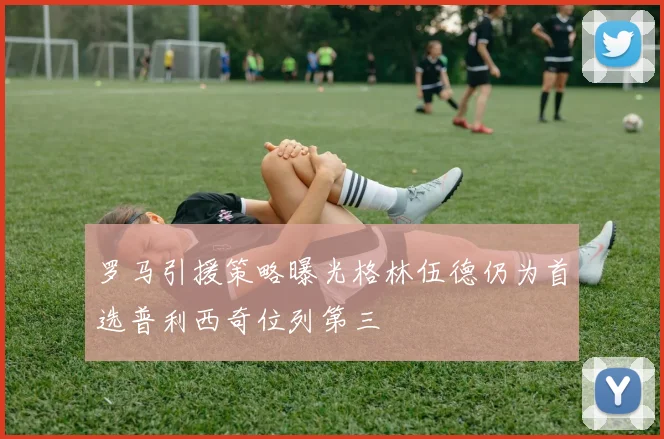 罗马引援策略曝光格林伍德仍为首选普利西奇位列第三