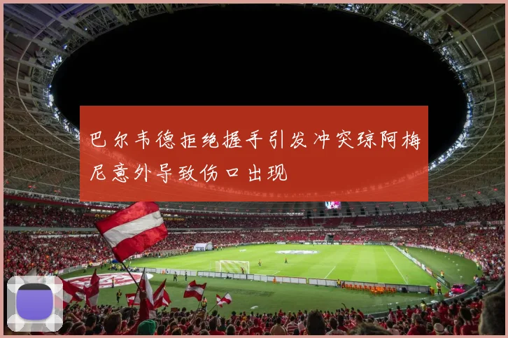 巴尔韦德拒绝握手引发冲突琼阿梅尼意外导致伤口出现