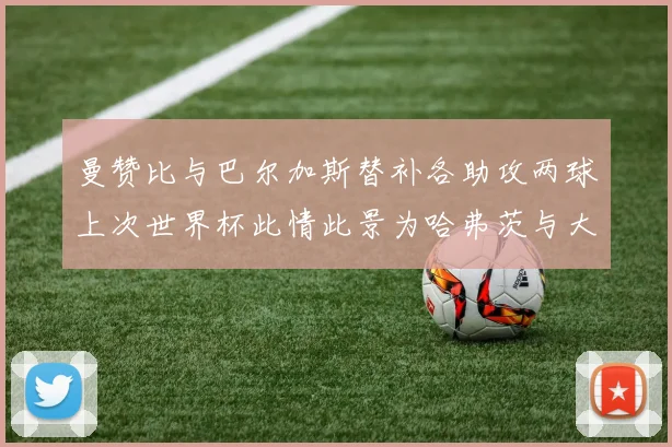 曼赞比与巴尔加斯替补各助攻两球上次世界杯此情此景为哈弗茨与大菲尔