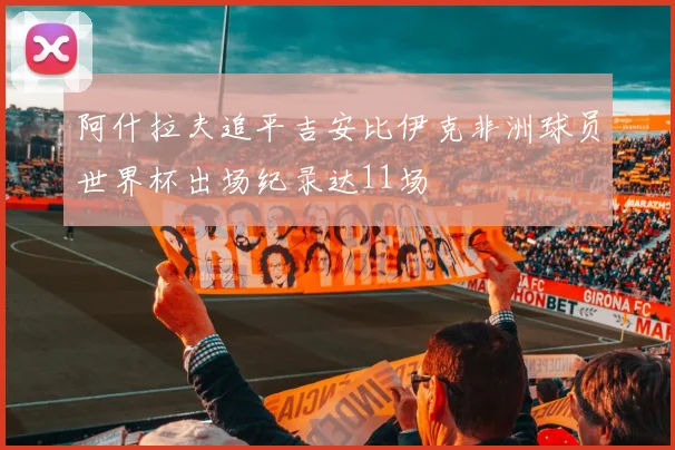 阿什拉夫追平吉安比伊克非洲球员世界杯出场纪录达11场