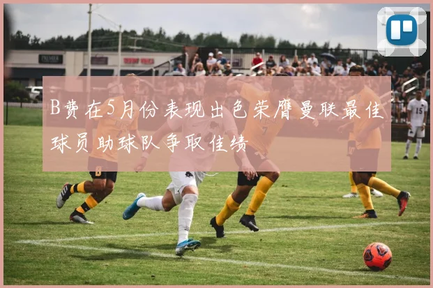 B费在5月份表现出色荣膺曼联最佳球员助球队争取佳绩